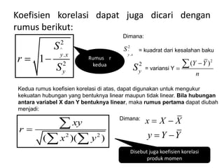 Koefisien korelasi dapat juga dicari dengan
rumus berikut:
^
2
.
2
1 y x
y
S
r
S
 
Dimana:
^
2
.
y x
S = kuadrat dari kesalahan baku
2
y
S = variansi Y
2
( )
Y Y
n



Kedua rumus koefisien korelasi di atas, dapat digunakan untuk mengukur
kekuatan hubungan yang bentuknya linear maupun tidak linear. Bila hubungan
antara variabel X dan Y bentuknya linear, maka rumus pertama dapat diubah
menjadi:
2 2
( )( )
xy
r
x y


 
Dimana:
x X X
 
y Y Y
 
Rumus r
kedua
Disebut juga koefisien korelasi
produk momen
 