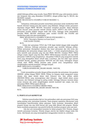 STATISTIKA TERAPAN DENGAN
BAHASA PEMROGRAMAN SAS

adalah beberapa pilihan yang tersedia. Suatu PROC MEANS yang valid meminta statistic
dari himpunan data yang dinamakan EXAMPLE, dengan pilihan bagi N, MEAN, dan
MAXDEC menjadi:
PROC MEANS DATA=EXAMPLE N MEAN MAXDEC=1;
RUN;
      Selanjutnya, kebanyakan prosedur memerlukan pernyataan untuk memberikan lebih
banyak informasi tentang jenis dari analisis yang dilakukan. Sebagai contoh, pernyataan
digunakan dengan PROC MEANS. Pernyataan mengikuti prosedur, dalam beberapa
urutan (kecuali untuk prosedur statistik tertentu seperti ANOVA atau GLM). Setiap
pernyataan tersebut diakhiri dengan tanda titik koma. Sehingga untuk menjalankan
prosedur PROC MEANS sebelumnya pada variabel EXAM1 dan EXAM2 and
memberikan judul, kita akan memasukkan:
    PROC MEANS DATA=EXAMPLE N MEAN STD MAXDEC=1;
         TITLE “Descriptive Statistics on Exam Score”;
         VAR EXAM1 EXAM2;
    RUN;
        Urutan dari pernyataan TITLE dan VAR dapat diubah dengan tidak mengubah
hasilnya. Akhirnya, beberapa pernyataan prosedur juga memiliki beberapa pilihan.
Pilihan pernyataan ditempatkan diantara kata kunci pernyataan dan titik koma dan
dihubungkan dari pernyataan dengan tanda slash ( / ). Untuk mengilustrasikannya, kita
perlu memilih suatu prosedur yang lain dari PROC MEANS. Gunakan PROC FREQ
sebagai contoh. Seperti yang kita lihat, PROC FREQ biasanya memiliki satu atau lebih
pernyataan TABLES yang mengikutinya. Ada pilihan TABLES yang mengontrol statistik
mana yang ditempatkan dalam sebuah tabel. Contohnya, jika kita tidak ingin statistik
kumulatif dicetak, gunakan pernyataan NOCUM and titik koma, hubungkan dengan
sebuah slash. PROC FREQ meminta pada contoh awal, mengubahnya untuk
menghilangkan statistik kumulatif, sehingga menjadi:
PROC FREQ DATA=EXAMPLE;
        TABLES GENDER HW_GRADE GRADE / NOCUM;
RUN;
      Untuk menunjukkan prosedur dengan pilihan prosedur dan pernyataan, kita gunakan
ORDER= pilihan dengan PROC FREQ. Pilihan ini berguna untuk mengontrol urutan
dimana nilai dapat diubah dalam tabel frekuensi kita. Satu pilihan adalah
OREDER=FREQ, yang memungkinkan tabel frekuensi dapat diubah dalam urutan
frekuensi, dari frekuensi tertinggi ke paling rendah. Sehingga frekuensi meminta dalam
urutan menurun dan untuk menghilangkan statistik kumulatif dari output, kita tulis
pernyataan PROC FREQ seperti dibawah:
PROC FREQ DATA=EXAMPLE ORDER=FREQ;
       TABLES GENDER HW_GRADE GRADE/ NOCUM;
RUN;


G. PERNYATAAN KOMENTAR

       Sebelum menyelesaikan bab ini, kita perkenalkan salah satu pernyataan SAS yang
paling penting yaitu, pernyataan komentar. Suatu program sepatutnya dikomentari yang
menunjukkan keprofesionalan dalam pekerjaan. Suatu komentar, dimasukkan dalam
program berupa satu atau lebih barisan teks yang tidak dikenal oleh program. Mereka
hanya membantu programmer atau peneliti ketika dia membaca program suatu saat nanti.
         Ada dua cara memasukkan komentar ke dalam program SAS. Pertama, dengan
menulis pernyataan komentar. Dimulai dengan asterisk dan diakhiri dengan tanda titik
koma. Ada banyak cara yang memungkinkan menggunakan metode ini, contohnya:



   JW StatComp Institute                                                            11
   http://jwstatcomp.blogspot.com
 
