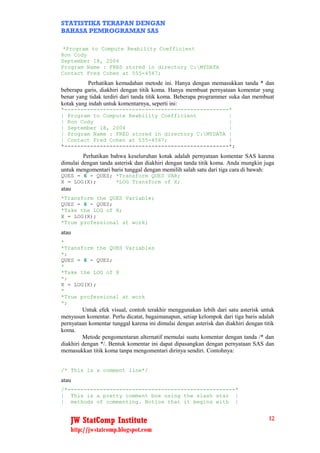 STATISTIKA TERAPAN DENGAN
BAHASA PEMROGRAMAN SAS

 *Program to Compute Reability Coefficient
Ron Cody
September 18, 2004
Program Name : FRED stored in directory C:MYDATA
Contact Fred Cohen at 555-4567;
           Perhatikan kemudahan metode ini. Hanya dengan memasukkan tanda * dan
beberapa garis, diakhiri dengan titik koma. Hanya membuat pernyataan komentar yang
benar yang tidak terdiri dari tanda titik koma. Beberapa programmer suka dan membuat
kotak yang indah untuk komentarnya, seperti ini:
*---------------------------------------------------*
| Program to Compute Reability Coefficient          |
| Ron Cody                                          |
| September 18, 2004                                |
| Program Name : FRED stored in directory C:MYDATA |
| Contact Fred Cohen at 555-4567;                   |
*---------------------------------------------------*;
         Perhatikan bahwa keseluruhan kotak adalah pernyataan komentar SAS karena
dimulai dengan tanda asterisk dan diakhiri dengan tanda titik koma. Anda mungkin juga
untuk mengomentari baris tunggal dengan memilih salah satu dari tiga cara di bawah:
QUES = 6 - QUES; *Transform QUES VAR;
X = LOG(X);      *LOG Transform of X;
atau
*Transform the QUES Variable;
QUES = 6 - QUES;
*Take the LOG of X;
X = LOG(X);
*True professional at work;
atau
*
*Transform the QUES Variables
*;
QUES = 6 - QUES;
*
*Take the LOG of X
*;
X = LOG(X);
*
*True professional at work
*;
         Untuk efek visual, contoh terakhir menggunakan lebih dari satu asterisk untuk
menyusun komentar. Perlu dicatat, bagaimanapun, setiap kelompok dari tiga baris adalah
pernyataan komentar tunggal karena ini dimulai dengan asterisk dan diakhiri dengan titik
koma.
         Metode pengomentaran alternatif memulai suatu komentar dengan tanda /* dan
diakhiri dengan */. Bentuk komentar ini dapat dipasangkan dengan pernyataan SAS dan
memasukkan titik koma tanpa mengomentari dirinya sendiri. Contohnya:


/* This is a comment line*/
atau
/*----------------------------------------------------*
| This is a pretty comment box using the slash star |
| methods of commenting. Notice that it begins with |


   JW StatComp Institute                                                             12
   http://jwstatcomp.blogspot.com
 