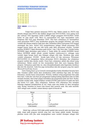 STATISTIKA TERAPAN DENGAN
BAHASA PEMROGRAMAN SAS

10 M   80   84   A
7 M    85   89   A
4 F    90   86   B
20 M   82   85   B
25 F   94   94   A
14 F   88   84   C
;
PROC   MEANS DATA=TEST;
RUN;

             Empat baris pertama menyusun DATA step. Dalam contoh ini, DATA step
dimulai dengan kata DATA dan diakhiri dengan kata DATALINES. Versi paling awal
dari software SAS digunakan istilah CARDS sebagai pengganti DATALINES. Istilah
kedua ini juga masih valid. Baris (1) menunjukkan kita ingin menciptakan suatu
himpunan data SAS yang dinamakan TEST. Dua baris selanjutnya (2) menunjukkan
suatu pernyataan INPUT yang memberikan program dua penggal informasi: apa nama
variabel dan dimana letaknya pada baris data. Perhatikan bahwa pernyataan SAS tunggal
menempati dua baris. Sistem SAS mengartikannya sebagai sebuah pernyataan SAS
tunggal karena hanya ada satu titik koma pada akhir pernyataan tersebut. Variabel
pertama SUBJECT dapat ditemukan pada kolom 1 dan 2 dari baris data. Variabel kedua
GENDER dapat ditemukan pada kolom 4. Tanda dollar ($) setelah GENDER berarti
bahwa GENDER adalah sebuah variabel karakter (alphanumeric), sehingga suatu
variabel dapat berupa huruf atau bilangan sebagai nilai data. Demikian juga untuk
variabel selanjutnya. EXAM1 berada pada kolom 6-8 dan seterusnya. Pernyataan
DATALINES (3) mengatakan bahwa pernyataan DATA dikerjakan dan selanjutnya
program melihat data mereka sendiri. Enam baris selanjutnya adalah data aktual (yang
sebenarnya). Dalam contoh ini kita memasukkan baris data secra langsung dalam
program. Selanjutnya pada buku ini, akan ditunjukkankepada anda bagaimana membaca
data dari file eksternal. Anda bisa juga memasukkan data dari program yang lain seperti
Microsoft Excell atau Access.
       Garis lintang besar (great latitude) memungkinkan ketika diletakkan bersama baris
data. Gunakan sedikit aturan akan membuatnya lebih sederhana bagi anda. Ini bukan
hukumnya; mereka hanya menyarankan. Pertama, letakkan setiap pengamatan baru pada
baris baru. Lebih dari satu baris per pengamatan kadang-kadang diperlukan (dan ini tidak
menjadi masalah), akan tetapi jangan meletakkan dua pengamatan pada satu baris. Kedua,
susunlah variabel anda. Jangan letakkan variabel EXAM1 pada kolom 6-8 pada satu baris
dan kolom 9-11 pada baris selanjutnya. Software SAS sebenarnya bisa memakai
beberapa tingkatan ketidaktelitian di sini, tetapi cepat atau lambat ini akan merugikan
anda. Ketiga, benarkan ke kanan (rata kanan) data numerik anda. Jika anda memiliki
AGE sebagai suatu variabel, catatan datanya seperti di bawah ini:

                     Benar                                     Salah
                       87                    87
                       42                    42
                         9                   9
                       26                    26
                         4                   4
                 Right-justified             Left-justified
                  (rata kanan)               (rata kiri)

        Sekali lagi, software SAS tidak peduli apakah data numerik anda rata kanan atau
tidak, tetapi pada program statistik yang lain, rata kanan adalah standar. Keempat,
pikirkan secara teliti jika anda menginginkan suatu variabel disimpan sebagai nilai


   JW StatComp Institute                                                              3
   http://jwstatcomp.blogspot.com
 