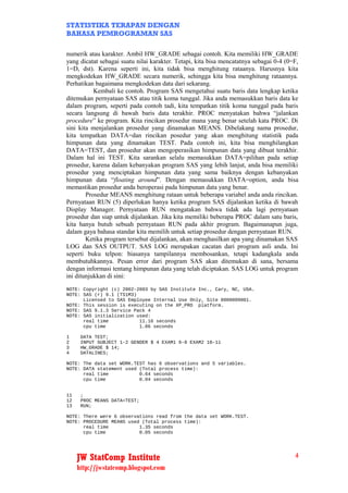 STATISTIKA TERAPAN DENGAN
BAHASA PEMROGRAMAN SAS

numerik atau karakter. Ambil HW_GRADE sebagai contoh. Kita memiliki HW_GRADE
yang dicatat sebagai suatu nilai karakter. Tetapi, kita bisa mencatatnya sebagai 0-4 (0=F,
1=D, dst). Karena seperti ini, kita tidak bisa menghitung rataanya. Harusnya kita
mengkodekan HW_GRADE secara numerik, sehingga kita bisa menghitung rataannya.
Perhatikan bagaimana mengkodekan data dari sekarang.
           Kembali ke contoh. Program SAS mengetahui suatu baris data lengkap ketika
ditemukan pernyataan SAS atau titik koma tunggal. Jika anda memasukkan baris data ke
dalam program, seperti pada contoh tadi, kita tempatkan titik koma tunggal pada baris
secara langsung di bawah baris data terakhir. PROC menyatakan bahwa “jalankan
procedure” ke program. Kita rincikan prosedur mana yang benar setelah kata PROC. Di
sini kita menjalankan prosedur yang dinamakan MEANS. Dibelakang nama prosedur,
kita tempatkan DATA=dan rincikan posedur yang akan menghitung statistik pada
himpunan data yang dinamakan TEST. Pada contoh ini, kita bisa menghilangkan
DATA=TEST, dan prosedur akan mengoperasikan himpunan data yang dibuat terakhir.
Dalam hal ini TEST. Kita sarankan selalu memasukkan DATA=pilihan pada setiap
prosedur, karena dalam kebanyakan program SAS yang lebih lanjut, anda bisa memiliki
prosedur yang menciptakan himpunan data yang sama baiknya dengan kebanyakan
himpunan data “floating around”. Dengan memasukkan DATA=option, anda bisa
memastikan prosedur anda beroperasi pada himpunan data yang benar.
        Prosedur MEANS menghitung rataan untuk beberapa variabel anda anda rincikan.
Pernyataan RUN (5) diperlukan hanya ketika program SAS dijalankan ketika di bawah
Display Manager. Pernyataan RUN mengatakan bahwa tidak ada lagi pernyataan
prosedur dan siap untuk dijalankan. Jika kita memiliki beberapa PROC dalam satu baris,
kita hanya butuh sebuah pernyataan RUN pada akhir program. Bagaimanapun juga,
dalam gaya bahasa standar kita memilih untuk setiap prosedur dengan pernyataan RUN.
        Ketika program tersebut dijalankan, akan menghasilkan apa yang dinamakan SAS
LOG dan SAS OUTPUT. SAS LOG merupakan cacatan dari program asli anda. Ini
seperti buku telpon: biasanya tampilannya membosankan, tetapi kadangkala anda
membutuhkannya. Pesan error dari program SAS akan ditemukan di sana, bersama
dengan informasi tentang himpunan data yang telah diciptakan. SAS LOG untuk program
ini ditunjukkan di sini:
NOTE: Copyright (c) 2002-2003 by SAS Institute Inc., Cary, NC, USA.
NOTE: SAS (r) 9.1 (TS1M3)
      Licensed to SAS Employee Internal Use Only, Site 0000009001.
NOTE: This session is executing on the XP_PRO platform.
NOTE: SAS 9.1.3 Service Pack 4
NOTE: SAS initialization used:
      real time           11.16 seconds
      cpu time            1.86 seconds

1     DATA TEST;
2     INPUT SUBJECT 1-2 GENDER $ 4 EXAM1 6-8 EXAM2 10-11
3     HW_GRADE $ 14;
4     DATALINES;

NOTE: The data set WORK.TEST has 6 observations and 5 variables.
NOTE: DATA statement used (Total process time):
      real time           0.64 seconds
      cpu time            0.04 seconds


11    ;
12    PROC MEANS DATA=TEST;
13    RUN;

NOTE: There were 6 observations read from the data set WORK.TEST.
NOTE: PROCEDURE MEANS used (Total process time):
      real time           1.35 seconds
      cpu time            0.05 seconds




     JW StatComp Institute                                                              4
     http://jwstatcomp.blogspot.com
 