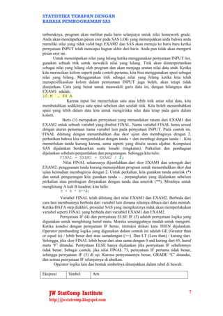 STATISTIKA TERAPAN DENGAN
BAHASA PEMROGRAMAN SAS

terburuknya, program akan melihat pada baris selanjutya untuk nilai homework grade.
Anda akan mendapatkan pesan eror pada SAS LOG yang menunjukkan anda bahwa anda
memiliki nilai yang tidak valid bagi EXAM2 dan SAS akan menuju ke baris baru ketika
pernyataan INPUT telah mencapai bagian akhir dari baris. Anda pun tidak akan mengerti
pesan eror ini.
       Untuk menempatkan nilai yang hilang ketika menggunakan pernyataan INPUT list,
gunakan sebuah titik untuk mewakili nilai yang hilang. Titik akan diinterpretasikan
sebagai nilai yang hilang oleh program dan akan menjaga urutan nilai data utuh. Ketika
kita merincikan kolom seperti pada contoh pertama, kita bisa menggunakan spasi sebagai
nilai yang hilang. Menggunakan titik sebagai nilai yang hilang ketika kita telah
menspesifikasikan kolom dalam pernyataan INPUT juga boleh, akan tetapi tidak
dianjurkan. Cara yang benar untuk meawakili garis data ini, dengan hilangnya skor
EXAM1 adalah:
10 M . 84 A
                Karena input list memerlukan satu atau lebih titik antar nilai data, kita
membutuhkan sedikitnya satu spasi sebelum dan setelah titik. Kita boleh menambahkan
spasi yang lebih dalam data kita untuk mengizinka nilai data tetap pada garis dalam
kolom.
            Baris (3) merupakan pernyataan yang menandakan rataan dari EXAM1 dan
EXAM2 untuk sebuah variabel yang disebut FINAL. Nama variabel FINAL harus sesuai
dengan aturan penamaan nama variabel lain pada pernyataan INPUT. Pada contoh ini,
FINAL dihitung dengan menambahkan dua skor ujian dan membaginya dengan 2.
perhatikan bahwa kita menjumlahkan dengan tanda + dan membagi dengan tanda / . Kita
memerlukan tanda kurung karena, sama seperti yang ditulis secara aljabar. Komputasi
SAS dijalankan berdasarkan suatu hirarki (tingkatan). Perkalian dan pembagian
dijalankan sebelum penjumlahan dan pengurangan. Sehingga kita tulis:
          FINAL = EXAM1 + EXAM2 / 2;
             Nilai FINAL seharusnya dijumlahkan dari skor EXAM1 dan setengah dari
EXAM2. penggunaan tanda kurung menunjukkan program untuk menambahkan skor dua
ujian kemudian membaginya dengan 2. Untuk perkalian, kita gunakan tanda asterisk (*)
dan untuk pengurangan kita gunakan tanda - . perpangkatan yang dijalankan sebelum
perkalian atau pembagian dinyatakan dengan tanda dua asterisk (**). Misalnya untuk
menghitung A kali B kuadrat, kita tulis:
           X = A * B**2;
           Variabel FINAL telah dihitung dari nilai EXAM1 dan EXAM2. Berbeda dari
cara lain membuatnya berbeda dari variabel lain dimana nilainya dibaca dari data mentah.
Ketika DATA step diakhiri, prosedur SAS yang mengikutinya tidak akan memperlakukan
variabel seperti FINAL yang berbeda dari variablel EXAM1 dan EXAM2.
           Pernyataan IF (4) dan pernyataan ELSE IF (5) adalah pernyataan logika yang
digunakan untuk menghitung huruf mutu. Mereka sesungguhnya mudah untuk mengerti.
Ketika kondisi dengan pernyataan IF benar, instruksi diikuti kata THEN dijalankan.
Operator pembanding logika yang digunakan dalam contoh ini adalah GE (Greater than
or equal to) / lebih besar dari atau samadengan (>=). Dan LT (Less than) / kurang dari.
Sehingga, jika skor FINAL lebih besar dari atau sama dengan 0 and kurang dari 65, huruf
mutu ‘F’ ditandai. Pernyataan ELSE hanya dijalankan jika pernyataan IF sebelumnya
tidak benar. Sebagai contoh, jika nilai FINAL 73, pernyataan IF pertama tidak benar,
sehingga pernyataan IF (5) di uji. Karena pernyataannya benar, GRADE “C’ ditandai,
dan semua pernyataan IF selanjutnya di abaikan.
       Operator logika lain dan bentuk simbolnya ditunjukkan dalam tabel di bawah:

Ekspresi       Simbol        Arti



    JW StatComp Institute                                                              7
    http://jwstatcomp.blogspot.com
 