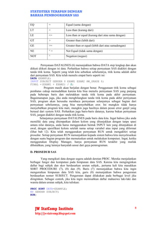 STATISTIKA TERAPAN DENGAN
BAHASA PEMROGRAMAN SAS

EQ             =             Equal (sama dengan)
LT             <             Less than (kurang dari)
LE             <=            Less than or equal (kurang dari atau sama dengan)
GT             >             Greater than (lebih dari)
GE             >=            Greater than or equal (lebih dari atau samadengan)
NE             ^=            Not Equal (tidak sama dengan)
NOT            ^             Negation (negasi)


         Pernyataan DATALINES (6) menunjukkan bahwa DATA step lengkap dan akan
diikuti diikuti dengan isi data. Perhatikan bahwa setiap pernyataan SAS diakhiri dengan
tanda titik koma. Seperti yang telah kita sebutkan sebelumnya, titik koma adalah akhir
dari pernyataan SAS. Kita telah menulis empat baris seperti ini:
DATA EXAMPLE;
INPUT SUBJECT GENDER $ EXAM1 EXAM2 HW_GRADE $;
FINAL =(EXAM1 + EXAM2) / 2;
            Program masih akan berjalan dengan benar. Penggunaan titik koma sebagai
pembatas cukup memudahkan karena kita bisa menulis pernyataan SAS yang panjang
pada beberapa baris dan meletakkan tanda titik koma pada akhir pernyataan.
Bagaimanapun juga, jika anda menghilangkan tanda titik koma pada akhir pernyataan
SAS, program akan berusaha membaca pernyataan selanjutnya sebagai bagian dari
pernyataan sebelumnya, yang bisa menyebabkan eror. Ini mungkin tidak hanya
menyebabkan program kita mati, mungkin juga hasilnya dalam pesan error ganjil yang
berasal dari system SAS. Perhatikan juga baris-baris datanya, karena bukan pernyataan
SAS, jangan diakhiri dengan tanda titik koma.
        Selanjutnya pernyataan DATALINES pada baris data kita. Ingat bahwa jika anda
memiliki data yang ditempatkan dalam kolom yang ditunjukkan dengan tanpa spasi
antara nilai datanya, anda harus menggunakan bentuk INPUT lain yang ditunjukkan di
awal, dengan spesifikasi kolom setelah nama setiap variabel atau input yang diformat
(lihat bab 12). Kita telah menggunakan pernyataan RUN untuk mengakhiri setiap
prosedur. Setiap pernyataan RUN menunjukkan kepada sistem bahwa kita menyelesaikan
dengan suatu bagian program dan memutuskan untuk melakukan komputasi. Ingat, ketika
menggunakan Display Manager, hanya pernyataan RUN terakhir yang mutlak
dibutuhkan, yang lainnya hanyalah unsur dari gaya pemrograman.

D. PROSEDUR SAS

        Yang mengikuti data dengan segera adalah deretan PROC. Mereka menjalankan
berbagai fungsi dan komputasi pada himpunan data SAS. Karena kita menginginkan
daftar bagi subjek dan skor berdasarkan urutan subjek., pertama kali kita masukkan
SORT PROCEDURE (7), (8) dan (9). Baris (7) menunjukkan bahwa kita ingin
mengurutkan himpunan data SAS kita, garis (8) menunjukkan bahwa pengurutan
berdasarkan nomor SUBJECT. Pengurutan dapat dilakukan pada berbagai level jika
diinginkan. Sebagai contoh, jika kita ingin memisahkan daftar mahasiwa laki-laki dan
wanita dalam urutan subjek, kita tuliskan:

PROC SORT DATA=EXAMPLE;
BY GENDER SUBJECT;
RUN;




     JW StatComp Institute                                                           8
     http://jwstatcomp.blogspot.com
 