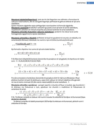 | Dr. Rahmije Mustafa
16STATISTIKA
Mesataret algjebrike(llagaritura): janë ato të cilat llogariten me ndihmën e formulave të
caktuara matematikore, dhe të cilat gjatë llogaritjes përfshijnë të gjitha të dhënat të një serie
statistikore.
Quhen mesatare algjebrike sepse përllogaritjet e tyre bazohen në formulat algjebrike.
Mesataret e pozicionitpërcaktohen varësisht nga pozita e tyre që kanë në serinë statistikore,
respektivisht caktohen në mënyrë emperike prej vlerave konkrete të serisë statistikore.
Mesataria aritmetike (hulumtimi i dukurive statistikore): perdorim me cilesor ka te serite
homogjene(te ngjajshme) te njesive statistikore.
Mesatarja aritmetike e thjeshtë përfitohet në bazë të pjesëtimit të shumës së mbledhur të
varianteve(të dhënave) individuale me numrin e tyre në tërësi.(numëruesi/emëruesi)
ose shkurtimisht
Kjo formulë e shprehur me numra të një serie duket kështu:
P.Sh.Nëse kemi dhjetë(10) konteste ekonomike të paraqitura në një gjykatë, të shprehura në mijëra
euro : X : 15,26,42,48,54,57,62,63,70,83.
Pra vlera emesatare e kontesteve ekonomike të paraqitura ësht 52 mijë euro.Mesatarja e fituar
plotëson kushtet më parë të plotësuara, sepse ësht caktuar në mënyrë objektive dhe gjendet
në mes të vlerës minimale (15) dhe vlerës maksimale(83) të serisë statistikore. 5
Mesatarja aritmetike e ponderuar - paraqet raportin e shumës së fituar si rezultat, nga shumëzimi i
të dhënave me frekuencat e tyre, pjesëtuar me shumën e madhësive të frekuencave të
varianteve të serisë.
P.Sh. Të dhënate anketës së zbatuar mbinumrin mesatar të anëtarëvetë familjeve në Kumanovë.(Sipas
dendurive absolute)
Të dhënat numerike në tabelë prezantojnë 100 familje të anketuara në Kumanovë, përkrah numri i
anëtarëve të familjes.
 