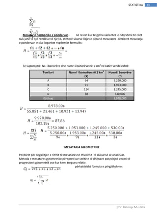 | Dr. Rahmije Mustafa
18STATISTIKA
Mesatarja harmonike e ponderuar– në rastet kur të gjitha variantet e ndryshme të cilët
nuk janë të një rëndësie të njejtë, atëherë sikurse llojet e tjera të mesatares përdoret mesatarja
e ponderuar e cila llogaritet nvpërmjet formulës:
Të supozojmë: Nr. i banorëve dhe numri i banorëve në 1 km2
në katër vende është:
MESATARJA GJEOMETRIKE
Përdoret për llogaritjen e ritmit të mesatares të zhvillimit të dukurisë së analizuar.
Metoda e mesatares gjeometrike përdoret kur seritë e të dhënave posedojnë vecori të
progresionit gjeometrik ose kur kemi tregues relativ.
përkatësisht formula e përgjithshme:
Territori Numri i banorëve në 1 km2
(X)
Numri i banorëve
(f)
A 94 5.250,000
B 91 1.953,000
C 114 1.245,000
D 38 530,000
Gjithsej 8,978,000
P
 