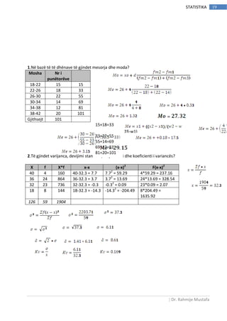 | Dr. Rahmije Mustafa
19STATISTIKA
1.Në bazë të të dhënave të gjindet mesorja dhe moda?
2.Të gjindet varijanca, devijimi standard, disperzioni dhe koeficienti i variancës?
X f X*f x-x (x-x)2
F(x-x)2
40 4 160 40-32.3 = 7.7 7.72
= 59.29 4*59.29 = 237.16
36 24 864 36-32.3 = 3.7 3.72
= 13.69 24*13.69 = 328.54
32 23 736 32-32.3 = -0.3 -0.32
= 0.09 23*0.09 = 2.07
18 8 144 18-32.3 = -14.3 -14.32
= -204.49 8*204.49 =
1635.92
126 59 1904
Mosha Nr i
punëtorëve
18-22 15 15
22-26 18 33
26-30 22 55
30-34 14 69
34-38 12 81
38-42 20 101
Gjithsejt 101
15+18=33
33+22=55
55+14=69
69+12=81
81+20=101
Σfi-w1)
 