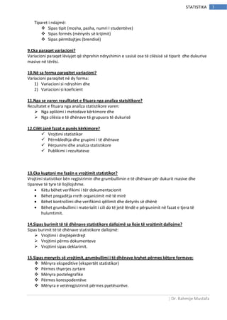 | Dr. Rahmije Mustafa
3STATISTIKA
Tiparet i ndajmë:
 Sipas tipit (mosha, pasha, numri I studentëve)
 Sipas formës (mënyrës së krijimit)
 Sipas përmbajtjes (brendisë)
9.Cka paraqet variacioni?
Variacioni paraqet lëviyjet që shprehin ndryshimin e sasisë ose të cilësisë së tiparit dhe dukurive
masive në tërësi.
10.Në sa forma paraqitet variacioni?
Variacioni paraqitet në dy forma:
1) Variacioni si ndryshim dhe
2) Variacioni si koeficient
11.Nga se varen rezulltatet e fituara nga analiza statsitikore?
Rezultatet e fituara nga analiza statistikore varen:
 Nga aplikimi i metodave kërkimore dhe
 Nga cilësia e të dhënave të grupuara të dukurisë
12.Cilët janë fazat e punës kërkimore?
 Vrojtimi statistikor
 Përmbledhja dhe grupimi i të dhënave
 Përpunimi dhe analiza statistikore
 Publikimi i rezultateve
13.Cka kuptoni me fazën e vrojtimit statistikor?
Vrojtimi statistikor bën regjistrimin dhe grumbullimin e të dhënave për dukurit masive dhe
tipareve të tyre të llojllojshme.
 Këtu bëhet verifikimi i tër dokumentacionit
 Bëhet pregaditja rreth organizimit më të mirë
 Bëhet kontrollimi dhe verifikimii qëllimit dhe detyrës së dhënë
 Bëhet grumbullimi i materialit i cili do të jetë lëndë e përpunimit në fazat e tjera të
hulumtimit.
14.Sipas burimit të të dhënave statistikore dallojmë sa lloje të vrojtimit dallojme?
Sipas burimit të të dhënave statistikore dallojmë:
 Vrojtimi i drejtëpërdrejt
 Vrojtimi përms dokumenteve
 Vrojtimi sipas deklarimit.
15.Sipas menyrës së vrojtimit, grumbullimi i të dhënave kryhet përmes këtyre formave:
 Mënyra ekspeditive (ekspertët statistikor)
 Përmes thyerjes zyrtare
 Mënyra postelegrafike
 Përmes korespodentëve
 Mënyra e vetëregjistrimit përmes pyetësorëve.
 