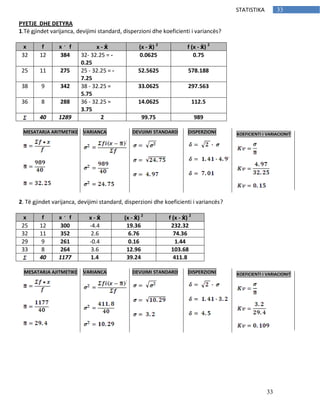 33
33STATISTIKA
PYETJE DHE DETYRA
1.Të gjindet varijanca, devijimi standard, disperzioni dhe koeficienti i variancës?
x f x f x - ẋ (x - ẋ) 2
f (x - ẋ) 2
32 12 384 32- 32.25 = -
0.25
0.0625 0.75
25 11 275 25 - 32.25 = -
7.25
52.5625 578.188
38 9 342 38 - 32.25 =
5.75
33.0625 297.563
36 8 288 36 - 32.25 =
3.75
14.0625 112.5
40 1289 2 99.75 989
2. Të gjindet varijanca, devijimi standard, disperzioni dhe koeficienti i variancës?
x f x f x - ẋ (x - ẋ) 2
f (x - ẋ) 2
25 12 300 -4.4 19.36 232.32
32 11 352 2.6 6.76 74.36
29 9 261 -0.4 0.16 1.44
33 8 264 3.6 12.96 103.68
40 1177 1.4 39.24 411.8
MESATARJA ARITMETIKE VARIANCA DEVIJIMI STANDARD DISPERZIONI KOEFICIENTI I VARIACIONIT
MESATARJA AJITMETIKE VARIANCA DEVIJIMI STANDARD DISPERZIONI KOEFICIENTI I VARIACIONIT
 