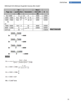35
35STATISTIKA
4.Në bazë të të dhënave të gjindet mesorja dhe moda?
Mesi i intervalit
ẋ= = 4000
ẋ= = 6000
ẋ= = 8000
ẋ= = 10000
Paga (xi)
Nr i
punëtorëve
(fi)
Kumulativi
Mesi i
intervalit
(ẋ)
ẋ fi
Deri 3000 4 4 3000 12000
3000 – 5000 fm1 5 9 Ë1 4000 20000
5000 – 7000
X1
x2
fm2 7 16 ë2 6000 42000
7000 – 9000 fm3 3 19 8000 24000
9000 - 11000 6 25 10000 60000
Gjithsejt 25 158000
MODA
 