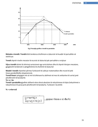 38
38STATISTIKA
Metoda e trendit- Trendiështë tendenca zhvillimore e dukurisë në kuadër të periudhës së
vështruar.
Trendi shpreh nivelin mesatar të ecurisë së dukurisë për periudhën e vrojtuar
Vija e trendit duhet të eliminoj variacionet nga seria kohore dhe të shpreh lëvizjen mesatare,
gjegjësisht tendencën e përgjithshme të zhvillimit të dukurisë
Modeli i trendit shprehet përmes funksionit të caktuar matematikor dhe mund të jetë
linear,parabollikdhe eksponencial.
Trendi lineari përgjigjet më së miri të dhënave ku dallimet në mes të anëtarëve të serisë janë
përafërsisht të barabartë.
Yc= a + bx
Trendi i parabollëszgjedhet atëherë nëse vlerat absolute të ndryshimeve të dyta (ndryshimet e
ndryshimeve të para) janë përafërsisht të barabarta. Funksioni i tij është:
Yc = a+bx+cx2
Fig.2 Paraqitja grafike e trendit te parabolles
2001 2002 2003 2004 2005
25
20
15
10
5
Te dhenat
Trendi i parabolles
 