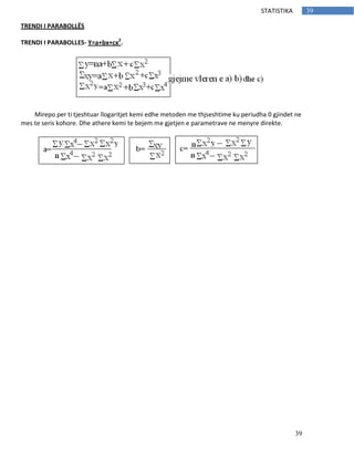 39
39STATISTIKA
TRENDI I PARABOLLËS
TRENDI I PARABOLLES- Y=a+bx+cx2
.
Mirepo per ti tjeshtuar llogaritjet kemi edhe metoden me thjseshtime ku periudha 0 gjindet ne
mes te seris kohore. Dhe athere kemi te bejem me gjetjen e parametrave ne menyre direkte.
 