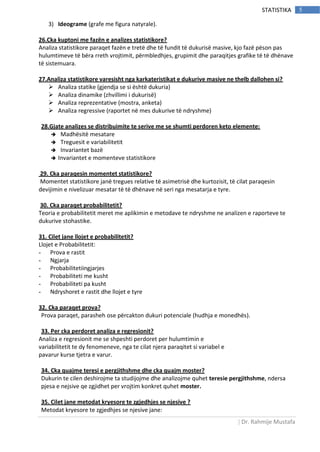 | Dr. Rahmije Mustafa
5STATISTIKA
3) Ideograme (grafe me figura natyrale).
26.Cka kuptoni me fazën e analizes statistikore?
Analiza statistikore paraqet fazën e tretë dhe të fundit të dukurisë masive, kjo fazë pëson pas
hulumtimeve të bëra rreth vrojtimit, përmbledhjes, grupimit dhe paraqitjes grafike të të dhënave
të sistemuara.
27.Analiza statistikore varesisht nga karkateristikat e dukurive masive ne thelb dallohen si?
 Analiza statike (gjendja se si është dukuria)
 Analiza dinamike (zhvillimi i dukurisë)
 Analiza reprezentative (mostra, anketa)
 Analiza regressive (raportet në mes dukurive të ndryshme)
28.Gjate analizes se distribuimite te serive me se shumti perdoren keto elemente:
 Madhësitë mesatare
 Treguesit e variabilitetit
 Invariantet bazë
 Invariantet e momenteve statistikore
29. Cka paraqesin momentet statistikore?
Momentet statistikore janë tregues relative të asimetrisë dhe kurtozisit, të cilat paraqesin
devijimin e nivelizuar mesatar të të dhënave në seri nga mesatarja e tyre.
30. Cka paraqet probabilitetit?
Teoria e probabilitetit meret me aplikimin e metodave te ndryshme ne analizen e raporteve te
dukurive stohastike.
31. Cilet jane llojet e probabilitetit?
Llojet e Probabilitetit:
- Prova e rastit
- Ngjarja
- Probabilitetiingjarjes
- Probabiliteti me kusht
- Probabiliteti pa kusht
- Ndryshoret e rastit dhe llojet e tyre
32. Cka paraqet prova?
Prova paraqet, parasheh ose përcakton dukuri potenciale (hudhja e monedhës).
33. Per cka perdoret analiza e regresionit?
Analiza e regresionit me se shpeshti perdoret per hulumtimin e
variabilitetit te dy fenomeneve, nga te cilat njera paraqitet si variabel e
pavarur kurse tjetra e varur.
34. Cka quajme teresi e pergjithshme dhe cka quajm moster?
Dukurin te cilen deshirojme ta studijojme dhe analizojme quhet teresie pergjithshme, ndersa
pjesa e nejsive qe zgjidhet per vrojtim konkret quhet moster.
35. Cilet jane metodat kryesore te zgjedhjes se njesive ?
Metodat kryesore te zgjedhjes se njesive jane:
 