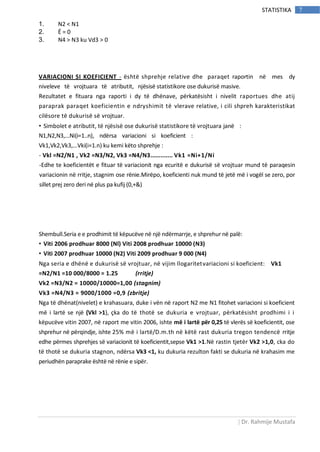 | Dr. Rahmije Mustafa
7STATISTIKA
1. N2 < N1
2. Ë = 0
3. N4 > N3 ku Vd3 > 0
VARIACIONI SI KOEFICIENT - është shprehje relative dhe paraqet raportin në mes dy
niveleve të vrojtuara të atributit, njësisë statistikore ose dukurisë masive.
Rezultatet e fituara nga raporti i dy të dhënave, përkatësisht i nivelit raportues dhe atij
paraprak paraqet koeficientin e ndryshimit të vlerave relative, i cili shpreh karakteristikat
cilësore të dukurisë së vrojtuar.
• Simbolet e atributit, të njësisë ose dukurisë statistikore të vrojtuara janë :
N1,N2,N3,...Ni(i=1..n), ndërsa variacioni si koeficient :
Vk1,Vk2,Vk3,...Vki(i=1.n) ku kemi këto shprehje :
- Vkl =N2/N1 , Vk2 =N3/N2, Vk3 =N4/N3............. Vk1 =Ni+1/Ni
-Edhe te koeficientët e fituar të variacionit nga ecuritë e dukurisë së vrojtuar mund të paraqesin
variacionin në rritje, stagnim ose rënie.Mirëpo, koeficienti nuk mund të jetë më i vogël se zero, por
sillet prej zero deri në plus pa kufij (0,+&)
Shembull.Seria e e prodhimit të këpucëve në një ndërmarrje, e shprehur në palë:
• Viti 2006 prodhuar 8000 (Nl) Viti 2008 prodhuar 10000 (N3)
• Viti 2007 prodhuar 10000 (N2) Viti 2009 prodhuar 9 000 (N4)
Nga seria e dhënë e dukurisë së vrojtuar, në vijim llogaritetvariacioni si koeficient: Vk1
=N2/N1 =10 000/8000 = 1.25 (rritje)
Vk2 =N3/N2 = 10000/10000=1,00 (stagnim)
Vk3 =N4/N3 = 9000/1000 =0,9 (zbritje)
Nga të dhënat(nivelet) e krahasuara, duke i vën në raport N2 me N1 fitohet variacioni si koeficient
më i lartë se një (Vkl >1), çka do të thotë se dukuria e vrojtuar, përkatësisht prodhimi i i
këpucëve vitin 2007, në raport me vitin 2006, ishte më i lartë për 0,25 të vlerës së koeficientit, ose
shprehur në përqindje, ishte 25% më i lartë/D.m.th në këtë rast dukuria tregon tendencë rritje
edhe përmes shprehjes së variacionit të koeficientit,sepse Vk1 >1.Në rastin tjetër Vk2 >1,0, cka do
të thotë se dukuria stagnon, ndërsa Vk3 <1, ku dukuria rezulton fakti se dukuria në krahasim me
periudhën paraprake është në rënie e sipër.
 