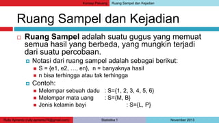 Konsep Peluang Ruang Sampel dan Kejadian 
Ruang Sampel dan Kejadian 
 Ruang Sampel adalah suatu gugus yang memuat 
semua hasil yang berbeda, yang mungkin terjadi 
dari suatu percobaan. 
 Notasi dari ruang sampel adalah sebagai berikut: 
 S = {e1, e2, …, en}, n = banyaknya hasil 
 n bisa terhingga atau tak terhingga 
 Contoh: 
 Melempar sebuah dadu : S={1, 2, 3, 4, 5, 6} 
 Melempar mata uang : S={M, B} 
 Jenis kelamin bayi : S={L, P} 
Rully Aprianto (rully.aprianto74@gmail.com) Statistika 1 November 2013 
 