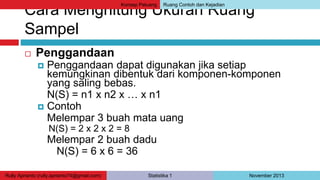 Konsep Peluang Ruang Contoh dan Kejadian 
Cara Menghitung Ukuran Ruang 
Sampel 
 Penggandaan 
 Penggandaan dapat digunakan jika setiap 
kemungkinan dibentuk dari komponen-komponen 
yang saling bebas. 
N(S) = n1 x n2 x … x n1 
 Contoh 
Melempar 3 buah mata uang 
N(S) = 2 x 2 x 2 = 8 
Melempar 2 buah dadu 
N(S) = 6 x 6 = 36 
Rully Aprianto (rully.aprianto74@gmail.com) Statistika 1 November 2013 
 