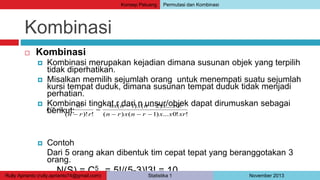 Kombinasi 
 Kombinasi 
 Kombinasi merupakan kejadian dimana susunan objek yang terpilih 
tidak diperhatikan. 
 Misalkan memilih sejumlah orang untuk menempati suatu sejumlah 
kursi tempat duduk, dimana susunan tempat duduk tidak menjadi 
perhatian. 
 Kombinasi tingkat r dari n unsur/objek dapat dirumuskan sebagai 
berikut: 
 Contoh 
nx n x n x x 
(  1) (  
2) ... 0! 
( ) ( 1) ... 0! ! 
n 
! 
 
Dari 5 orang akan dibentuk tim cepat tepat yang beranggotakan 3 
orang. 
N(S) = C5 
3 = 5!/(5-3)!3! = 10 
( )! ! 
n r x n r x x xr 
n r r 
Cn 
r  
   
 
Konsep Peluang Permutasi dan Kombinasi 
Rully Aprianto (rully.aprianto74@gmail.com) Statistika 1 November 2013 
 