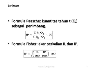 Lanjutan 
• Formula Paasche: kuantitas tahun t (Qt) 
sebagai penimbang. 
100 
Pt Qt 
   
IP  
  
P0 Qt 
• Formula Fisher: akar perkalian IL dan IP. 
100 
IP 
 
 
IF   
100 
IL 
  
100 
Statistika I: Angka Indeks 8 
 
 
 
