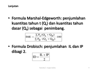 Lanjutan 
• Formula Marshal-Edgeworth: penjumlahan 
kuantitas tahun t (Qt) dan kuantitas tahun 
dasar (Q0) sebagai penimbang. 
100 
Pt (Qt Q0) 
    
IME  
   
P0 (Qt Q0) 
• Formula Drobisch: penjumlahan IL dan IP 
dibagi 2. 
IL IP 
2 
Statistika I: Angka Indeks 9 
ID 
 
 
 