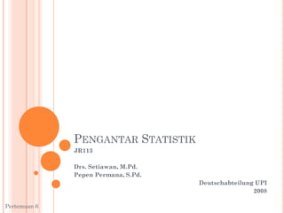 PENGANTAR STATISTIK
JR113
Drs. Setiawan, M.Pd.
Pepen Permana, S.Pd.
Deutschabteilung UPI
2008
Pertemuan 6
 