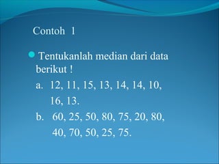 Contoh 1

Tentukanlah median dari data
 berikut !
 a. 12, 11, 15, 13, 14, 14, 10,
    16, 13.
 b. 60, 25, 50, 80, 75, 20, 80,
     40, 70, 50, 25, 75.
 