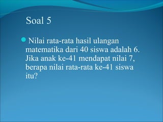 Soal 5
Nilai rata-rata hasil ulangan
 matematika dari 40 siswa adalah 6.
 Jika anak ke-41 mendapat nilai 7,
 berapa nilai rata-rata ke-41 siswa
 itu?
 