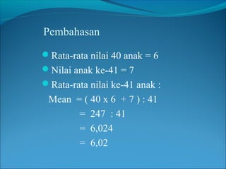 Pembahasan
Rata-rata nilai 40 anak = 6
Nilai anak ke-41 = 7
Rata-rata nilai ke-41 anak :
 Mean = ( 40 x 6 + 7 ) : 41
       = 247 : 41
       = 6,024
       = 6,02
 