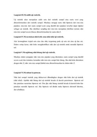 Langkah III.Memilih uji statistik.
Uji statistik akan merupakan salah satu dari statistik sampel atau suatu versi yang
ditransformasikan dari statistik sampel. Misalnya menguji suatu nilai hipotesis dari rata-rata
populasi, rata-rata dari suatu sampel acak yang diambil dari populasi tersebut dapat dipakai
sebagai uji statistik. Jika distribusi sampling dari rata-rata merupakan distribusi normal, nilai
rata-rata sampel secara khusus ditransformasikan ke suatu nilai Z.
Langkah IV.Menentukan nilai kritis atau nilai-nilai uji statistik.
Ada kemungkinan terjadi satu atau dua nilai, tergantung pada uji satu sisi atau uji dua sisi.
Dalam setiap kasus, nilai kritis mengidentifikasi nilai dari uji statistik untuk menolak hipotesis
nol.
Langkah V.Menghitung nilai hitung dari uji statistik.
Misalnya dalam pengujian nilai rata-rata populasi yang ditentukan, suatu sampel yang diambil
secara acak kita tentukan, kemudian nilai rata-rata sampel kita hitung. Jika nilai kritis ditentukan
dengan nilai Z, nilai rata-rata sampel diubah atau ditransformasikan ke dalam nilai Z.
Langkah VI.Membuat keputusan.
Nilai dari sampel statistik yang diobservasi dibandingkan dengan nilai kritis dari uji statistik
(nilai tabel). Apabila nilai hitung dari uji statistik berada di daerah penerimaan hipotesis nol
kita putuskan menerima hipotesis nol. Dan jika nilai hitung statistik berada di daerah kritis kita
putuskan menolak hipotesis nol. Jika hipotesis nol ditolak maka hipotesis alternatif diterima,
dan sebaliknya.
 