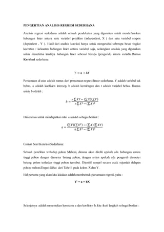 PENGERTIAN ANALISIS REGRESI SEDERHANA
Analisis regresi sederhana adalah sebuah pendekatan yang digunakan untuk mendefinisikan
hubungan linier antara satu variabel prediktor (independent, X ) dan satu variabel respon
(dependent , Y ). Hasil dari analisis korelasi hanya untuk mengetahui seberapa besar tingkat
keeratan / kekuatan hubungan linier antara variabel saja, sedangkan analisis yang digunakan
untuk menetahui kuatnya hubungan linier sebesar berapa (pengaruh) antara variable,Rumus
Korelasi sederhana:
𝑌 = 𝑎 + 𝑏𝑋
Persamaan di atas adalah rumus dari persamaan regresi linear sederhana. Y adalah variabel tak
bebas, a adalah koefisien intersep, b adalah kemiringan dan t adalah variabel bebas. Rumus
untuk b adalah :
𝑏 =
𝑛 ∑ 𝑋𝑌− (∑ 𝑋)(∑ 𝑌)
𝑛 ∑ 𝑋2 −(∑ 𝑋)2
Dan rumus untuk mendapatkan nilai a adalah sebagai berikut :
𝑎 =
(∑ 𝑌)(∑ 𝑋2) − (∑ 𝑋)(∑ 𝑋𝑌)
𝑛 ∑ 𝑋2 − (∑ 𝑋)2
Contoh Soal Korelasi Sederhana:
Sebuah penelitian terhadap pohon Mahoni, dimana akan diteliti apakah ada hubungan antara
tinggi pohon dengan diameter batang pohon, dengan artian apakah ada pengaruh diameter
batang pohon terhadap tinggi pohon tersebut. Diambil sampel secara acak sejumlah delapan
pohon mahoni.Dapat dilihat dari Tabel 1 pada kolom X dan Y.
Hal pertama yang akan kita lakukan adalah membentuk persamaan regresi, yaitu :
Y' = a + bX
Selanjutnya adalah menentukan konstanta a dan koefisien b, kita ikuti langkah sebagai berikut :
 