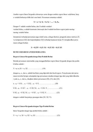 Analisis regresi linear berganda sebenarnya sama dengan analisis regresi linear sederhana, hany
a variabel bebasnya lebih dari satu buah. Persamaan umumnya adalah:
Y = a + b1 X1 + b2 X2 + .... + bn Xn.
Dengan Y adalah variabel bebas, dan X adalah variabel-
variabel bebas, a adalah konstanta (intersept) dan b adalah koefisien regresi pada masing-
masing variabel bebas
Interpretasi terhadap persamaan juga relatif sama, sebagai ilustrasi, pengaruh antara motivasi (X
1), kompensasi (X2) dan kepemimpinan (X3) terhadap kepuasan kerja (Y) menghasilkan persa
maan sebagai berikut:
Y = 0,235 + 0,21 X1 + 0,32 X2 + 0,12 X3
RUMUS REGRESI LINIER BERGANDA
Regresi Linear Berganda denga Dua Peubah Bebas
Bentuk persamaan matematika yang menggambarkan regresi linear berganda dengan dua peuba
h bebas adalah :
Y =a0+a1X1 + a2 X2 …………………….(19)
dengan a0, a1, dan a2 adalah koefisien yang diperoleh dari hasil regresi. Penyelesaian dari persa
maan tersebut berupa sekumpulan tiga persamaan simultan dengan tiga nilai yang tidak diketahu
i yaitu a0, a1 dan a2, disajikan dalam persamaan (20), (21), dan (22).
n . a0 + S X1i .. a1 + S X2i . a2 = S Yi ……………….. ……(20)
S X1i .a0 + S X12
i .a1 + S X2i X1i . a2 = S X1i Yi ………………..(21)
S X2i .a0 + S X2i X1i .a1 + S X22
i . a2 = S X2i Yi ……………..(22)
dengan n adalah banyaknya pasangan data (X1, X2, Y).
Regresi Linear Berganda dengan Tiga Peubah Bebas
linear berganda dengan tiga peubah bebas adalah :
Y = a0 + a1 X1 + a2 X2 + a3 X3 ……………………………….(23)
 
