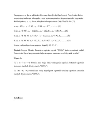 Dengan a0, a1, a2 dan a3 adalah koefisien yang diperoleh dari hasil regresi. Penyelesaian dari per
samaan tersebut berupa sekumpulan empat persamaan simultan dengan empat nilai yang tidak d
iketahui yaitu a0, a1 , a2, dan a3 adisajikan dalam persamaan (24), (25), (26) dan (27).
n . a0 + S X1i .. a1 + S X2i . a2 + S X3i . a3 = S Yi …………(24)
S X1i .a0 + S X12
i .a1 + S X2i X1i . a2 + S X3i X1i . a3 = S X1i Yi ….(25)
S X2i .a0 + S X2i X1i .a1 + S X22
i . a2 + S X3i X2i . a3 = S X2i Yi ………(26)
S X3i .a0 + S X3i X1i .a1 + S X3i X2i . a2 + S X32
i . a3 = S X3i Yi ……….(27)
dengan n adalah banyaknya pasangan data (X1, X2, X3, Y).
Contoh: Seorang Manajer Pemasaran deterjen merek “BOOM” ingin mengetahui apakah
Promosi dan Harga berpengaruh terhadap keputusan konsumen membeli produk tersebut?
Hipotesis:
Ho : b1 = b2 = 0, Promosi dan Harga tidak berpengaruh signifikan terhadap keputusan
konsumen membeli deterjen merek “BOOM”.
Ha : b1 ¹ b2 ¹ 0, Promosi dan Harga berpengaruh signifikan terhadap keputusan konsumen
membeli deterjen merek “BOOM”.
Data Kasus
 