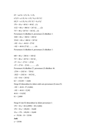 åY = an+b1+ å X1+b2 + å X2
å X1Y= a å X1+b1+ å X1
2
+b2 å X1 X 2
åX2Y = a å X2+b1 å X1 X 2 + b2 å X2
2
170 = 10 a + 60 b1 + 40 b2…(1)
1122 = 60 a + 406 b1 + 267 b2…….(2)
737 = 40 a +267 b1 + 182 b2…(3)
Persamaan (1) dikalikan 6, persamaan (2) dikalikan 1:
1020 = 60 a + 360 b1 + 240 b2
35163 = 60 a + 406 b1 + 267 b2
-102 = 0 a + -46 b1+ -27 b2
-102 = -46 b1-27 b2………. (4)
Persamaan (1) dikalikan 4, persamaan (3) dikalikan 1:
680 = 40 a + 240 b1 + 160 b2
737 = 40 a + 267 b1 + 182 b2 _
-57 = 0 a + -27 b1 + -22 b2
-57 = -27 b1 – 22 b2…………(5)
Persamaan (4) dikalikan 27, persamaan (5) dikalikan 46:
-2754 = -1242 b1 – 729 b2
-2622 = -1242 b1 – 1012 b2 _
-132 = 0 b1 + 283 b2
b2 = -132:283 = -0,466
Harga b2 dimasukkan ke dalam salah satu persamaan (4) atau (5):
-102 = -46 b1- 27 (-0,466)
-102 = -46 b1+ 12,582
46 b1 = 114,582
b1 = 2,4909
Harga b1 dan b2 dimasukkan ke dalam persamaan 1:
170 = 10 a + 60 (2,4909) + 40 (-0,466)
170 = 10 a + 149,454 – 18,640
10 a = 170 – 149,454 + 18,640
a = 39,186 : 10 = 3,9186
Jadi:
a = 3,9186
 
