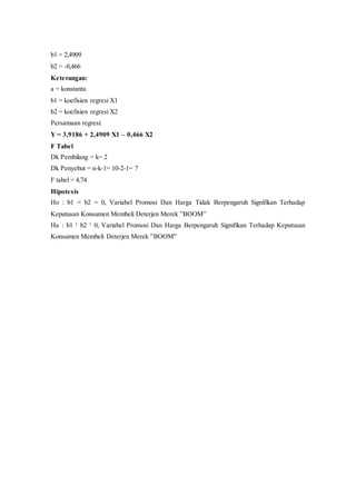 b1 = 2,4909
b2 = -0,466
Keterangan:
a = konstanta
b1 = koefisien regresi X1
b2 = koefisien regresi X2
Persamaan regresi:
Y = 3,9186 + 2,4909 X1 – 0,466 X2
F Tabel
Dk Pembilang = k= 2
Dk Penyebut = n-k-1= 10-2-1= 7
F tabel = 4,74
Hipotesis
Ho : b1 = b2 = 0, Variabel Promosi Dan Harga Tidak Berpengaruh Signifikan Terhadap
Keputusan Konsumen Membeli Deterjen Merek ”BOOM”
Ha : b1 ¹ b2 ¹ 0, Variabel Promosi Dan Harga Berpengaruh Signifikan Terhadap Keputusan
Konsumen Membeli Deterjen Merek ”BOOM”
 