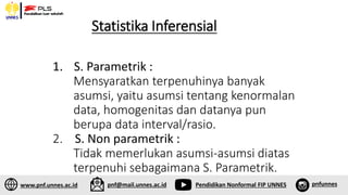 Statistika Inferensial
1. S. Parametrik :
Mensyaratkan terpenuhinya banyak
asumsi, yaitu asumsi tentang kenormalan
data, homogenitas dan datanya pun
berupa data interval/rasio.
2. S. Non parametrik :
Tidak memerlukan asumsi-asumsi diatas
terpenuhi sebagaimana S. Parametrik.
www.pnf.unnes.ac.id pnf@mail.unnes.ac.id Pendidikan Nonformal FIP UNNES pnfunnes
 