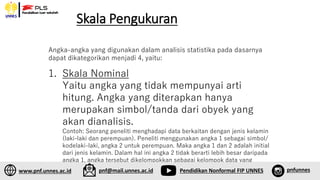 Skala Pengukuran
1. Skala Nominal
Yaitu angka yang tidak mempunyai arti
hitung. Angka yang diterapkan hanya
merupakan simbol/tanda dari obyek yang
akan dianalisis.
Contoh: Seorang peneliti menghadapi data berkaitan dengan jenis kelamin
(laki-laki dan perempuan). Peneliti menggunakan angka 1 sebagai simbol/
kodelaki-laki, angka 2 untuk perempuan. Maka angka 1 dan 2 adalah initial
dari jenis kelamin. Dalam hal ini angka 2 tidak berarti lebih besar daripada
angka 1, angka tersebut dikelompokkan sebagai kelompok data yang
berskala nominal.
Angka-angka yang digunakan dalam analisis statistika pada dasarnya
dapat dikategorikan menjadi 4, yaitu:
www.pnf.unnes.ac.id pnf@mail.unnes.ac.id Pendidikan Nonformal FIP UNNES pnfunnes
 