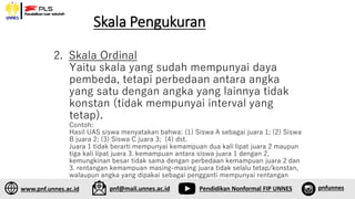 Skala Pengukuran
1. Sfs
2. Skala Ordinal
Yaitu skala yang sudah mempunyai daya
pembeda, tetapi perbedaan antara angka
yang satu dengan angka yang lainnya tidak
konstan (tidak mempunyai interval yang
tetap).
Contoh:
Hasil UAS siswa menyatakan bahwa: (1) Siswa A sebagai juara 1; (2) Siswa
B juara 2; (3) Siswa C juara 3; (4) dst.
Juara 1 tidak berarti mempunyai kemampuan dua kali lipat juara 2 maupun
tiga kali lipat juara 3. kemampuan antara siswa juara 1 dengan 2,
kemungkinan besar tidak sama dengan perbedaan kemampuan juara 2 dan
3. rentangan kemampuan masing-masing juara tidak selalu tetap/konstan,
walaupun angka yang dipakai sebagai pengganti mempunyai rentangan
yang sama.
www.pnf.unnes.ac.id pnf@mail.unnes.ac.id Pendidikan Nonformal FIP UNNES pnfunnes
 