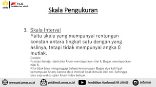 Skala Pengukuran
1. Sff
2. Sfsf
3. Skala Interval
Yaitu skala yang mempunyai rentangan
konstan antara tingkat satu dengan yang
aslinya, tetapi tidak mempunyai angka 0
mutlak.
Contoh:
Prestasi belajar statistika Anam mendapatkan nilai 4, Bagas mendapatkan
nilai 8.
Kita tidak bisa menganggap bahwa kemampuan Bagas dua kali lipat
kemampuan Anam, karena data interval tidak dimulai dari nol. Sehingga
bisa saja waktu ujian Anam tidak belajar.
www.pnf.unnes.ac.id pnf@mail.unnes.ac.id Pendidikan Nonformal FIP UNNES pnfunnes
 
