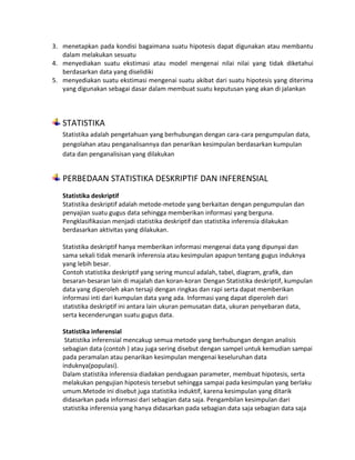 3. menetapkan pada kondisi bagaimana suatu hipotesis dapat digunakan atau membantu
dalam melakukan sesuatu
4. menyediakan suatu ekstimasi atau model mengenai nilai nilai yang tidak diketahui
berdasarkan data yang diselidiki
5. menyediakan suatu ekstimasi mengenai suatu akibat dari suatu hipotesis yang diterima
yang digunakan sebagai dasar dalam membuat suatu keputusan yang akan di jalankan
STATISTIKA
Statistika adalah pengetahuan yang berhubungan dengan cara-cara pengumpulan data,
pengolahan atau penganalisannya dan penarikan kesimpulan berdasarkan kumpulan
data dan penganalisisan yang dilakukan
PERBEDAAN STATISTIKA DESKRIPTIF DAN INFERENSIAL
Statistika deskriptif
Statistika deskriptif adalah metode-metode yang berkaitan dengan pengumpulan dan
penyajian suatu gugus data sehingga memberikan informasi yang berguna.
Pengklasifikasian menjadi statistika deskriptif dan statistika inferensia dilakukan
berdasarkan aktivitas yang dilakukan.
Statistika deskriptif hanya memberikan informasi mengenai data yang dipunyai dan
sama sekali tidak menarik inferensia atau kesimpulan apapun tentang gugus induknya
yang lebih besar.
Contoh statistika deskriptif yang sering muncul adalah, tabel, diagram, grafik, dan
besaran-besaran lain di majalah dan koran-koran.
Dengan Statistika deskriptif, kumpulan
data yang diperoleh akan tersaji dengan ringkas dan rapi serta dapat memberikan
informasi inti dari kumpulan data yang ada. Informasi yang dapat diperoleh dari
statistika deskriptif ini antara lain ukuran pemusatan data, ukuran penyebaran data,
serta kecenderungan suatu gugus data.
Statistika inferensial
Statistika inferensial mencakup semua metode yang berhubungan dengan analisis
sebagian data (contoh ) atau juga sering disebut dengan sampel untuk kemudian sampai
pada peramalan atau penarikan kesimpulan mengenai keseluruhan data
induknya(populasi).
Dalam statistika inferensia diadakan pendugaan parameter, membuat hipotesis, serta
melakukan pengujian hipotesis tersebut sehingga sampai pada kesimpulan yang berlaku
umum.Metode ini disebut juga statistika induktif, karena kesimpulan yang ditarik
didasarkan pada informasi dari sebagian data saja. Pengambilan kesimpulan dari
statistika inferensia yang hanya didasarkan pada sebagian data saja sebagian data saja
 