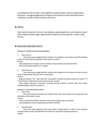 menyebabkan sifat tak pasti, memungkinkan terjadi kesalahan dalamn pengambilan
keputusan, sehingga pengetahuan mengenai teori peluang mutlak diperlukan dalam
melakukan metode-metode statistika inferensia.
DATA
Data adalah kumpulan informasi atau kejadian yang diangkat dari suatu kejadian nyata (
fakta ) dapat berupah angka-angka,simbol-simbol,huruf,suara,gambar ,maupun yang
lainnya .
MACAM-MACAM DATA
MENURUT SUMBER DAN PENGGUNAANNYA:
1. Data Internal
Yaitu data yang menggambarkan keadaan atau kegiatan suatu badan yang dikumpulkan
sendiri dan hasil datanya digunakan oleh badan itu sendiri.
Contoh:
- Data pengeluaran keuangan untuk membayar biaya produksi perusahaan tekstil
- Data hasil produksi pabrik mie “sedaap”
2. Data Eksternal
Yaitu data yang menggambarkan keadaan atau kegiatan di luar badan dan data tersebut
tidak terdapat dalam aktivitas intern suatu badan.
Contoh:
- Bagi perusahaan “LG”, data daya beli masyarakat terhadap barang produksinya (seperti TV
“Turbo Swing”) adalah data eksternal perusahaan tersebut
- Data tingkat kepuasan masyarakat terhadap barang produksi menjadi tolok ukur dalam
mengembangkan daerah pemasaran
MENURUT CARA MEMPEROLEHNYA:
1. Data Primer
Yaitu data yang dikumpulkan dan diolah sendiri oleh suatu badan secara langsung serta
diterbitkan oleh badan itu pula.
Contoh:
- Sensus penduduk oleh BPS, dihasilkan data primer langsung dari penduduk
- Data pengeluaran beras di gudang penyimpanan BULOG
2. Data Sekunder
Yaitu data yang dilaporkan oleh suatu badan sedang badan ini tidak secara langsung
mengumpulkan sendiri tapi diperoleh dari pihak lain yang telah mengumpulkannya.
Contoh:
 
