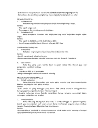 - Data kenaikan atau penurunan nilai tukar rupiah terhadap mata uang asing dari BEJ
- Pemeriksaan dan pendataan ulang barang impor di pelabuhan dari pihak bea cukai
MENURUT SIFATNYA:
1. Data Kualitatif
Yaitu kemungkinan observasi yang tidak dinyatakan dengan angka-angka.
Contoh:
- Nilai rupiah sangat kuat
- Pengangguran dan kemiskinan meningkat tajam
2. Data Kuantitatif
Yaitu serangkaian observasi atau pengajaran yang dapat dinyatakan dengan angka-
angka.
Contoh:
- Nilai rupiah Rp 9.250,00 per US$ di akhir tahun 2006
- Jumlah pengungsi akibat banjir di Jakarta sebanyak 1423 jiwa
Data kuantitatif terbagi atas:
a. Data Diskrit
Yaitu data yang hanya mempunyai sejumlah terbatas nilai-nilai.
Contoh:
- Jumlah mahasiswa di sebuah universitas
- Banyaknya masyarakat yang memakai kendaraan roda dua di daerah Purwokerto
b. Data Kontinu
Yaitu data yang secara teoritis dapat menjalani setiap nilai. Disebut juga nilai
pengamatan kuantitatif kontinyu.
Contoh:
- Pengukuran debit air di bendungan
- Pengukuran tingkat curah hujan di daerah Bandung
MENURUT WAKTU PENGUMPULAN:
1. Data Cross Section
Yaitu data yang dikumpulkan pada suatu waktu tertentu yang bisa menggambarkan
keadaan atau kegiatan pada waktu tersebut.
Contoh:
- Data jumlah TKI yang meninggal pada tahun 2006 akibat kekerasan menggambarkan
kurangnya perlindungan keselamatan TKI di luar negeri
- Bencana meluasnya lumpur lapindo menandakan kurang seriusnya pemerintah dalam
menangani korban bencana tersebut.
2. Data Time Series
Yaitu data yang dikumpulkan dari waktu ke waktu sehingga ada perkembangannya
(trend) yang menunjukkan arah secara umum. Garis trend sangat berguna untuk membuat
ramalan (forecasting) yang dibutuhkan bagi perencanaan.
Contoh:
- Data persebaran penduduk di Indonesia dibutuhkan untuk perencanaan transmigrasi sebagai
upaya pemerataan jumlah persebaran di tiap daerah
 