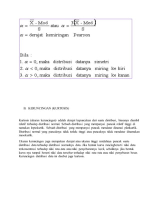 B. KERUNCINGAN (KURTOSIS)
Kurtosis (ukuran keruncingan) adalah derajat kepuncakan dari suatu distribusi, biasanya diambil
relatif terhadap distribusi normal. Sebuah distribusi yang mempunyai puncak relatif tinggi di
namakan leptokurtik. Sebuah distribusi yang mempunyai puncak mendatar dinamai platikurtik.
Distribusi normal yang puncaknya tidak terlalu tinggi atau puncaknya tidak mendatar dinamakan
mesokurtik.
Ukuran keruncingan juga merupakan derajat atau ukuran tinggi rendahnya puncak suatu
distribusi data terhadap distribusi normalnya data. Jika bentuk kurva runcingberarti nilai data
terkonsentrasi terhadap nilai rata-tata atau nilai penyebarannya kecil, sebaliknya jika bentuk
kurva nya tumpul berarti nilai data tersebar terhadap nilai rata-rata atau nilai penyebaran besar.
Keruncingan distribusi data ini disebut juga kurtosis.
 