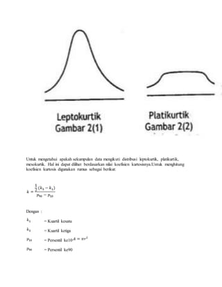 Untuk mengetahui apakah sekumpulan data mengikuti distribusi leptokurtik, platikurtik,
mesokurtik. Hal ini dapat dilihat berdasarkan nilai koefisien kurtosisnya.Untuk menghitung
koefisien kurtosis digunakan rumus sebagai berikut:
Dengan :
= Kuartil kesatu
= Kuartil ketiga
= Persentil ke10
= Persentil ke90
 