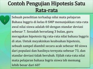 Contoh Pengujian Hipotesis Satu
Rata-rata
Sebuah penelitian terhadap nilai mata pelajaran
Bahasa Inggris di kelas 8 SMP menunjukkan rata-rata
awal nilai siswa adalah 60 dengan standar deviasi
sebesar 7. Sesudah berselang 3 bulan, guru
meragukan hipotesis ttg rata-rata nilai bahasa Inggris
di atas. Untuk meyakinkan keabsahan hipotesis,
sebuah sampel diambil secara acak sebesar 40 siswa
dari populasi dan hasilnya ternyata sebesar 73, dan
standar deviasi tidak berubah. Ujilah rata-rata nilai
mata pelajaran bahasa Ingris siswa tsb memang
lebih besar dari 60?
 
