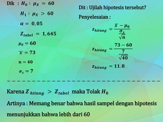 Dik : 𝑯 𝟎 ∶ 𝝁 𝑿 = 𝟔𝟎
𝑯 𝟏 ∶ 𝝁 𝑿 > 𝟔𝟎
𝜶 = 𝟎, 𝟎𝟓
𝒁 𝒕𝒂𝒃𝒆𝒍 = 𝟏, 𝟔𝟒𝟓
𝝁 𝟎 = 𝟔𝟎
𝒙 = 𝟕𝟑
𝒏 = 𝟒𝟎
𝝈 𝒙 = 𝟕
− − − − − − − − − − − − − − − − − − − − − − − − − − − − − − − −
Karena 𝒁 𝒉𝒊𝒕𝒖𝒏𝒈 > 𝒁 𝒕𝒂𝒃𝒆𝒍 maka Tolak 𝑯 𝟎
Artinya : Memang benar bahwa hasil sampel dengan hipotesis
menunjukkan bahwa lebih dari 60
Dit : Ujilah hipotesis tersebut?
Penyelesaian :
𝒛 𝒉𝒊𝒕𝒖𝒏𝒈 =
𝒙 − 𝝁 𝟎
𝝈 𝒙
𝒏
𝒛 𝒉𝒊𝒕𝒖𝒏𝒈 =
𝟕𝟑 − 𝟔𝟎
𝟕
𝟒𝟎
𝒛 𝒉𝒊𝒕𝒖𝒏𝒈 = 𝟏𝟏. 𝟖
 