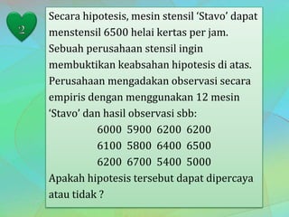 Secara hipotesis, mesin stensil ‘Stavo’ dapat
menstensil 6500 helai kertas per jam.
Sebuah perusahaan stensil ingin
membuktikan keabsahan hipotesis di atas.
Perusahaan mengadakan observasi secara
empiris dengan menggunakan 12 mesin
‘Stavo’ dan hasil observasi sbb:
6000 5900 6200 6200
6100 5800 6400 6500
6200 6700 5400 5000
Apakah hipotesis tersebut dapat dipercaya
atau tidak ?
 