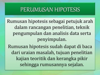 Rumusan hipotesis sebagai petujuk arah
dalam rancangan penelitian, teknik
pengumpulan dan analisis data serta
penyimpulan.
Rumusan hipotesis sudah dapat di baca
dari uraian masalah, tujuan penelitian
kajian teoritik dan kerangka pikir
sehingga rumusannya sejalan.
 
