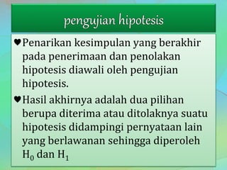 ♥Penarikan kesimpulan yang berakhir
pada penerimaan dan penolakan
hipotesis diawali oleh pengujian
hipotesis.
♥Hasil akhirnya adalah dua pilihan
berupa diterima atau ditolaknya suatu
hipotesis didampingi pernyataan lain
yang berlawanan sehingga diperoleh
H0 dan H1
 