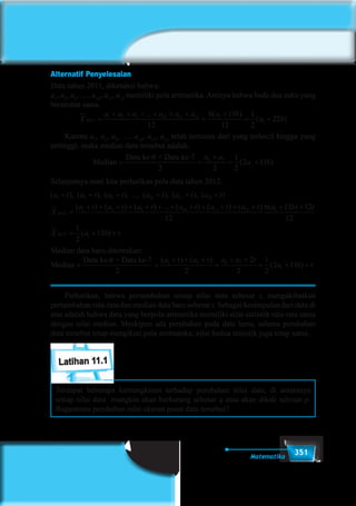 351Matematika
Alternatif Penyelesaian
Data tahun 2011, diketahui bahwa:
a1
, a2
, a3
, …, a10
, a11
, a12
memiliki pola aritmetika. Artinya bahwa beda dua suku yang
berurutan sama.
X
a a a a a a a b
a b2011
1 2 3 10 11 12 1
1
12
6 11
12
1
2
22=
+ + + + + +
=
+
= +
... ( )
( )
	Karena a1
, a2
, a3
, …, a10
, a11
, a12
telah tersusun dari yang terkecil hingga yang
tertinggi, maka median data tersebut adalah:
Median
Data ke-6 + Data ke-7
= =
+
= +
2 2
1
2
2 116 7
1
a a
a b( )
Selanjutnya mari kita perhatikan pola data tahun 2012.
( ), ( ), ( ), ..., ( ), ( ), ( )a t a t a t a t a t a t
X
1 2 3 10 11 12
201
+ + + + + +
22
1 2 3 10 11 12 1
12
6
=
+ + + + + + + + + + + + +( ) ( ) ( ) ... ( ) ( ) ( ) (a t a t a t a t a t a t a 111 12
12
1
2
112012 1
b t
X a b t
)
( ) .
+
= + +
Median data baru ditentukan:
Median
Data ke-6 + Data ke-7
= =
+ + +
=
+ +
=
2 2
2
2
1
2
6 7 6 7( ) ( )
(
a t a t a a t
22 111a b t+ +) .
	 Perhatikan, bahwa pertambahan setiap nilai data sebesar t, mengakibatkan
pertambahan rata-rata dan median data baru sebesar t. Sebagai kesimpulan dari data di
atas adalah bahwa data yang berpola aritmetika memiliki nilai statistik rata-rata sama
dengan nilai median. Meskipun ada perubahan pada data lama, selama perubahan
data tersebut tetap mengikuti pola aretmatika, nilai kedua statistik juga tetap sama.
Latihan 11.1
Terdapat beberapa kemungkinan terhadap perubahan nilai data, di antaranya
setiap nilai data mungkin akan berkurang sebesar q atau akan dikali sebesar p.
Bagaimana perubahan nilai ukuran pusat data tersebut?
 