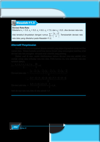 352 Kelas X
Masalah-11.3
Deviasi Rata-Rata
Diketahui x1
= 3,5, x2
= 5,0, x3
= 6,0, x4
= 7,5, dan x5
= 8,0. Jika deviasi rata-rata
nilai tersebut dinyatakan dengan rumus
x x
ni
n 1
1
−
=∑ . Tentukanlah deviasi rata
rata data yang diketahui pada Masalah-11.2.
Alternatif Penyelesaian
	 Deviasi rata-rata merupakan ukuran statistik yang dapat digunakan untuk melihat
variasi data. Dalam konteks penelitian karya ilmiah yang menyangkut statitika, nilai
deviasi rata-rata mungkin menjadi nilai statistik yang penting.
	 Dalam soal di atas, sudah didefinisikan bahwa deviasi rata-rara adalah nilai
mutlak setiap data terhadap rata-rata data. Oleh karena itu, kita perlukan rata-rata
terlebih dahulu.
x
x x x x x
=
+ + + +
= =1 2 3 4 5
5
20
5
6.
Deviasi rata-rata	 =
x x x x x x x x x x1 2 3 4 6
5
− + − + − + − + −
				=
3 5 6 5 6 6 6 7 5 6 8 6
5
, ,− + − + − + − + −
Deviasi rata-rata	 =
2 5 1 0 1 5 2
5
7
5
1 4
, ,
, .
+ + + +
= =
Jadi deviasi rata-rata data di atas adalah 1,4.
 