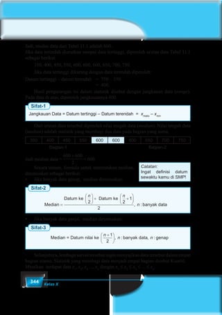 344 Kelas X
Jadi, modus data dari Tabel 11.1 adalah 600.
Jika data terendah diurutkan sampai data tertinggi, diperoleh urutan data Tabel 11.1
sebagai berikut.
	 350, 400, 450, 550, 600, 600, 600, 650, 700, 750
	 Jika data tertinggi dikurang dengan data terendah diperoleh:
Datum tertinggi – datum terendah	 = 750 – 350
								= 400.
	 Hasil pengurangan ini dalam statistik disebut dengan jangkauan data (range).
Pada data di atas, diperoleh jangkauannya 400.
Sifat-1
Jangkauan Data = Datum tertinggi – Datum terendah = xmaks
– xmin
	 Dari urutan data tersebut diperoleh nilai tengah data (median). Nilai tengah data
(median) adalah statistik yang membagi dua data pada bagian yang sama.
350 400 450 550 600 600 600 650 700 750
Bagian-1 Bagian-2
Jadi median data =
600 600
2
+
= 600.
	 Secara umum, formula untuk menentukan median,
dirumuskan sebagai berikut:
•	 Jika banyak data genap,  median dirumuskan:
Sifat-2
Median
Datum ke Datum ke
banyak d=





 + +






n n
n
2 2
1
2
, : aata
Median = Datum nilai ke banyak data g
n
n n
+





1
2
, : , : eenap•	 Jika banyak data ganjil,  median dirumuskan:
Sifat-3
Median
Datum ke Datum ke
banyak d=





 + +






n n
n
2 2
1
2
, : aata
Median = Datum nilai ke banyak data g
n
n n
+





1
2
, : , : eenap
	 Selanjutnya, lembaga survei tersebut ingin menyajikan data tersebut dalam empat
bagian utama. Statistik yang membagi data menjadi empat bagian disebut Kuartil.
Misalkan terdapat data x1
, x2
, x3
..., xn
dengan x1
≤ x2
≤ x3
≤ …≤ xn
.
Catatan:
Ingat definisi datum
sewaktu kamu di SMP!
 