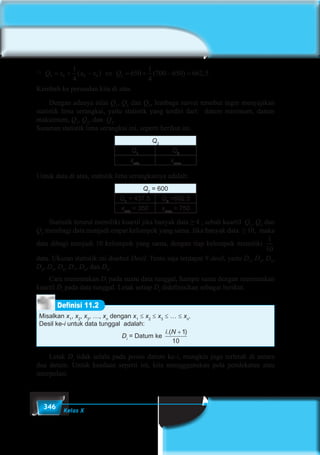 346 Kelas X
 Q x x x Q3 8 9 8 2
1
4
650
1
4
700 650 662 5= + − ⇔ = + − =( ) ( ) , .
Kembali ke persoalan kita di atas.
	 Dengan adanya nilai Q1
, Q2
dan Q3
, lembaga survei tersebut ingin menyajikan
statistik lima serangkai, yaitu statistik yang terdiri dari: datum minimum, datum
maksimum, Q1
, Q2
, dan Q3
.
Susunan statistik lima serangkai ini, seperti berikut ini.
Q2
Q1
Q3
xmin
xmax
Untuk data di atas, statistik lima serangkainya adalah:
Q2
= 600
Q1
= 437.5 Q3
=662,5
xmin
= 350 xmax
= 750
	 Statistik terurut memiliki kuartil jika banyak data ≥ 4 , sebab kuartil  Q1
, Q2
dan
Q3
membagi data menjadi empat kelompok yang sama. Jika banyak data  ≥ 10,  maka
data dibagi menjadi 10 kelompok yang sama, dengan tiap kelompok memiliki
1
10
data. Ukuran statistik ini disebut Desil. Tentu saja terdapat 9 desil, yaitu D1
, D2
, D3
,
D4
, D5
, D6
, D7
, D8
, dan D9
.
	 Cara menentukan Di
pada suatu data tunggal, hampir sama dengan menentukan
kuartil Di
pada data tunggal. Letak setiap Di
didefinisikan sebagai berikut.
Misalkan x1
, x2
, x3
, …, xn
dengan x1
≤ x2
≤ x3
≤ … ≤ xn
.
Desil ke-i untuk data tunggal adalah:
Di
= Datum ke
i N.( )+1
10
Definisi 11.2
	Letak Di
tidak selalu pada posisi datum ke-i, mungkin juga terletak di antara
dua datum. Untuk keadaan seperti ini, kita mengggunakan pola pendekatan atau
interpolasi.
 
